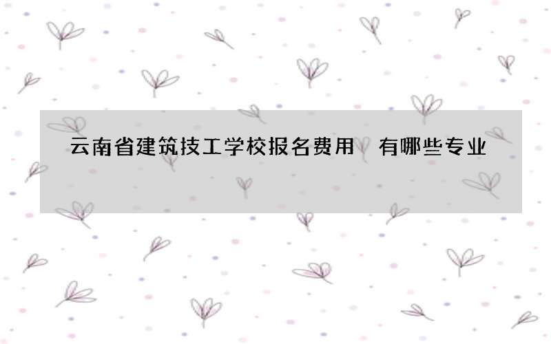 云南省建筑技工学校报名费用 有哪些专业